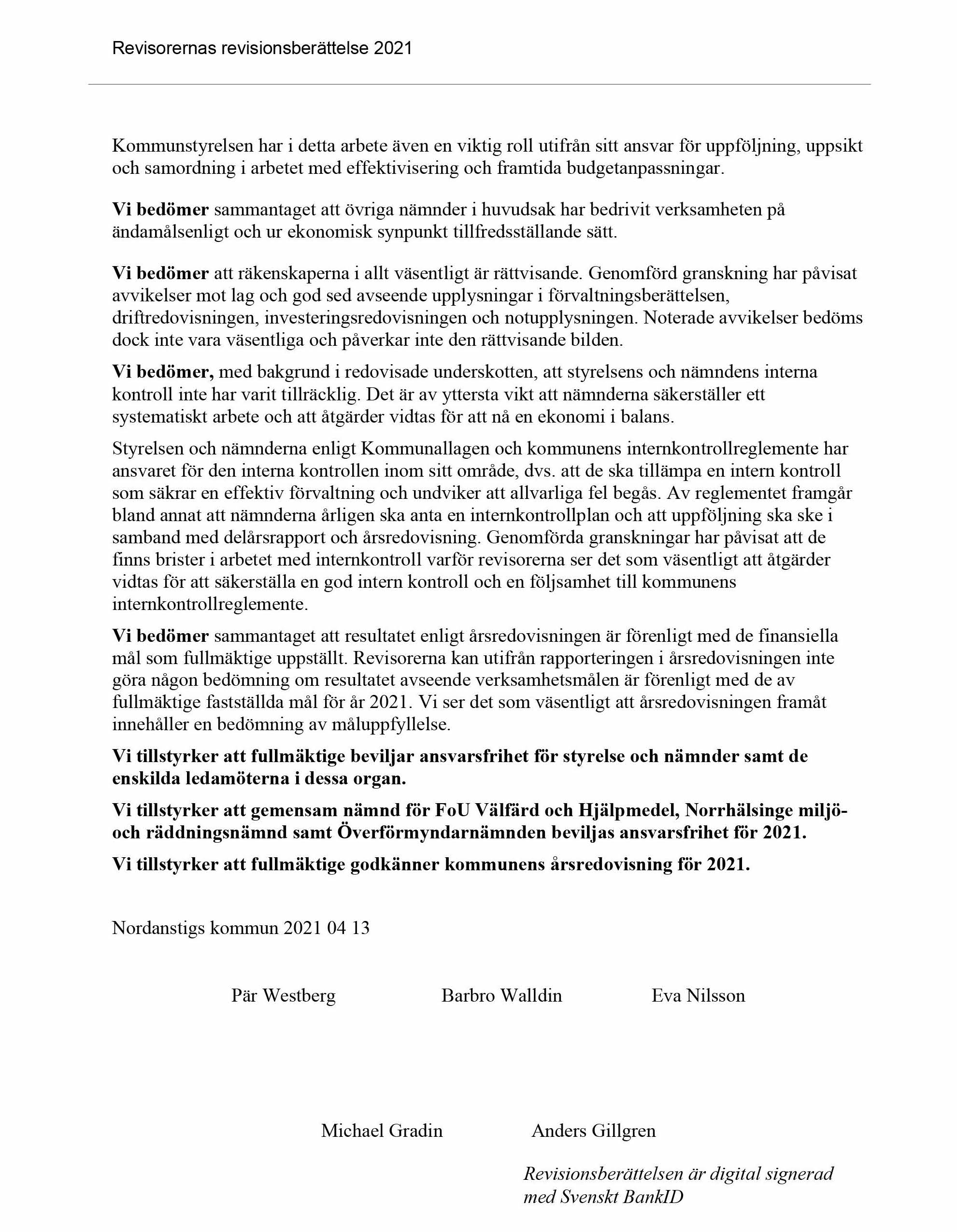 Revisorernas revisionsberättelse 2021. Kommunstyrelsen har i detta arbete även en viktig roll utifrån sitt ansvar för uppföljning, uppsikt
                     och samordning i arbetet med effektivisering och framtida budgetanpassningar. Vi bedömer sammantaget att övriga nämnder i huvudsak har bedrivit verksamheten på
                     ändamålsenligt och ur ekonomisk synpunkt tillfredsställande sätt. Vi bedömer att räkenskaperna i allt väsentligt är rättvisande. Genomförd granskning har påvisat
                     avvikelser mot lag och god sed avseende upplysningar i förvaltningsberättelsen,
                     driftredovisningen, investeringsredovisningen och notupplysningen. Noterade avvikelser bedöms
                     dock inte vara väsentliga och påverkar inte den rättvisande bilden. Vi bedömer, med bakgrund i redovisade underskotten, att styrelsens och nämndens interna
                     kontroll inte har varit tillräcklig. Det är av yttersta vikt att nämnderna säkerställer ett
                     systematiskt arbete och att åtgärder vidtas för att nå en ekonomi i balans. Styrelsen och nämnderna enligt Kommunallagen och kommunens internkontrollreglemente har
                     ansvaret för den interna kontrollen inom sitt område, dvs. att de ska tillämpa en intern kontroll
                     som säkrar en effektiv förvaltning och undviker att allvarliga fel begås. Av reglementet framgår
                     bland annat att nämnderna årligen ska anta en internkontrollplan och att uppföljning ska ske i
                     samband med delårsrapport och årsredovisning. Genomförda granskningar har påvisat att de
                     finns brister i arbetet med internkontroll varför revisorerna ser det som väsentligt att åtgärder
                     vidtas för att säkerställa en god intern kontroll och en följsamhet till kommunens
                     internkontrollreglemente. Vi bedömer sammantaget att resultatet enligt årsredovisningen är förenligt med de finansiella
                     mål som fullmäktige uppställt. Revisorerna kan utifrån rapporteringen i årsredovisningen inte
                     göra någon bedömning om resultatet avseende verksamhetsmålen är förenligt med de av
                     fullmäktige fastställda mål för år 2021. Vi ser det som väsentligt att årsredovisningen framåt
                     innehåller en bedömning av måluppfyllelse. Vi tillstyrker att fullmäktige beviljar ansvarsfrihet för styrelse och nämnder samt de
                     enskilda ledamöterna i dessa organ. Vi tillstyrker att gemensam nämnd för FoU Välfärd och Hjälpmedel, Norrhälsinge miljöoch
                     räddningsnämnd samt Överförmyndarnämnden beviljas ansvarsfrihet för 2021. Vi tillstyrker att fullmäktige godkänner kommunens årsredovisning för 2021. Nordanstigs kommun 2021 04 13. Pär Westberg. Barbro Walldin. Eva Nilsson. Michael Gradin. Anders Gillgren. Revisionsberättelsen är digital signerad
                     med Svenskt BankID