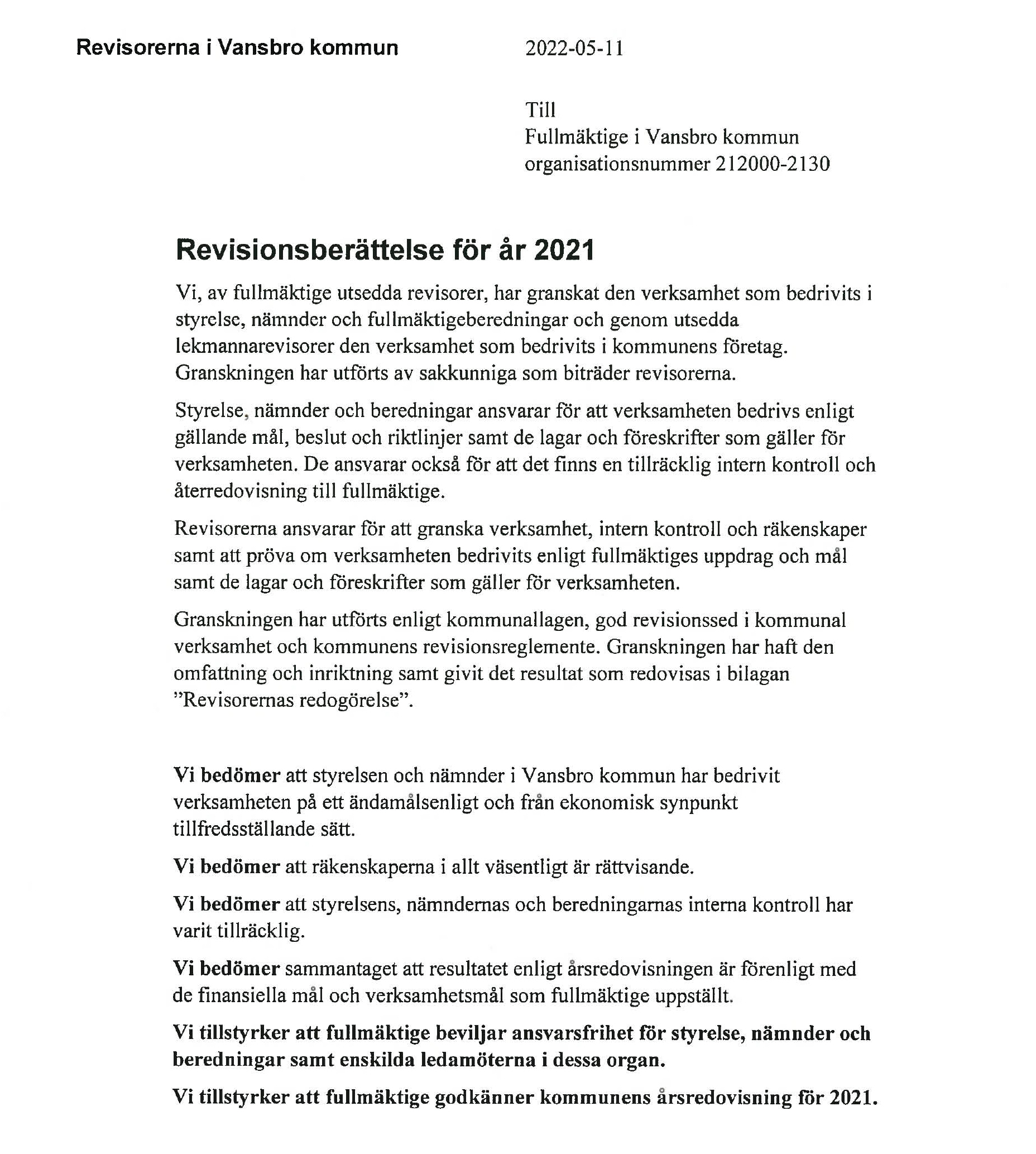 Revisorerna i Vansbro kommun	2022-05-11

                            Till
                            Fullmäktige i Vansbro kommun 
                            organisationsnummer 212000-2130
                            
                            
                            Revisionsberättelse för år 2021
                            Vi, av fullmäktige utsedda revisorer, har granskat den verksamhet som bedrivits i styrelse, nämnder och fullmäktigeberedningar och genom utsedda lekmannarevisorer den verksamhet som bedrivits i kommunens företag.
                            Granskningen har utförts av sakkunniga som biträder revisorerna.
                            Styrelse, nämnder och beredningar ansvarar för att verksamheten bedrivs enligt gällande mål, beslut och riktlinjer samt de lagar och föreskrifter som gäller för verksamheten. De ansvarar också för att det finns en tillräcklig intern kontroll och återredovisning till fullmäktige.
                            Revisorerna ansvarar för att granska verksamhet, intern kontroll och räkenskaper samt att pröva om verksamheten bedrivits enligt fullmäktiges uppdrag och mål samt de lagar och föreskrifter som gäller för verksamheten.
                            Granskningen har utförts enligt kommunallagen, god revisionssed i kommunal verksamhet och kommunens revisionsreglemente. Granskningen har haft den omfattning och inriktning samt givit det resultat som redovisas i bilagan 'Revisorernas redogörelse'.
                            
                            
                            Vi bedömer att styrelsen och nämnder i Vansbro kommun har bedrivit verksamheten på ett ändamålsenligt och från ekonomisk synpunkt tillfredsställande sätt.
                            Vi bedömer att räkenskaperna i allt väsentligt är rättvisande.
                            Vi bedömer att styrelsens, nämndernas och beredningarnas interna kontroll har varit tillräcklig.
                            Vi bedömer sammantaget att resultatet enligt årsredovisningen är förenligt med de finansiella mål och verksamhetsmål som fullmäktige uppställt.
                            Vi tillstyrker att fullmäktige beviljar ansvarsfrihet för styrelse, nämnder och beredningar samt enskilda ledamöterna i dessa organ.
                            Vi tillstyrker att fullmäktige godkänner kommunens årsredovisning för 2021.
                            
