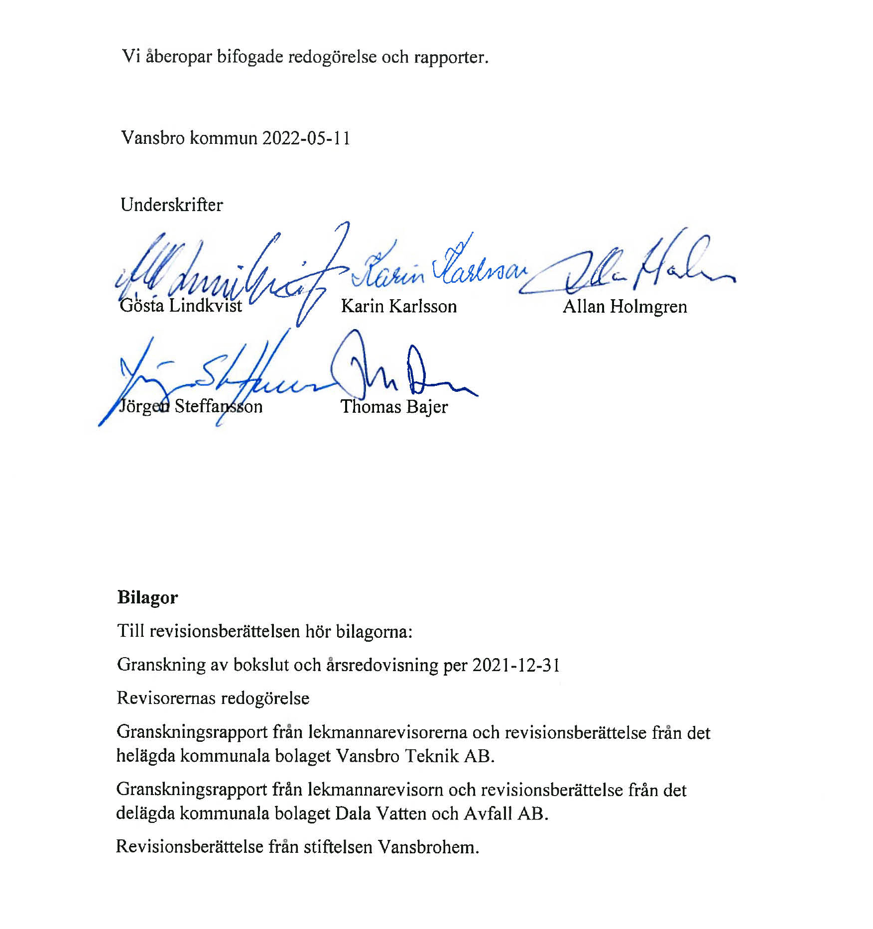 Vi åberopar bifogade redogörelse och rapporter.


                            Vansbro kommun 2022-05-11
                            
                            
                            Underskrifter
                            Gösta Lindkvist
                            Karin Karlsson
                            Allan Holmgren
                            Jörgen Steffansson
                            Thomas Bajer
                            
                            
                            
                            Bilagor
                            Till revisionsberättelsen hör bilagorna:
                            Granskning av bokslut och årsredovisning per 2021-12-31 Revisorernas redogörelse
                            Granskningsrapport från lekmannarevisorerna och revisionsberättelse från det helägda kommunala bolaget Vansbro Teknik AB.
                            Granskningsrapport från lekmannarevisorn och revisionsberättelse från det delägda kommunala bolaget Dala Vatten och Avfall AB.
                            Revisionsberättelse från stiftelsen Vansbrohem.
                            
